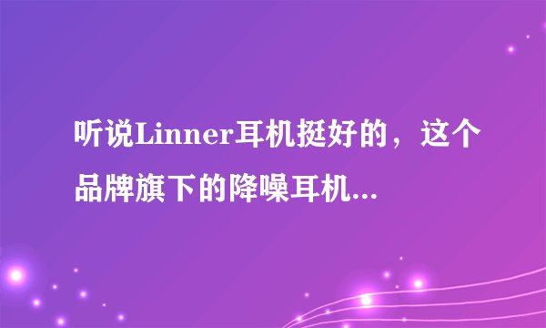 听说Linner耳机挺好的，这个品牌旗下的降噪耳机到底怎么样？