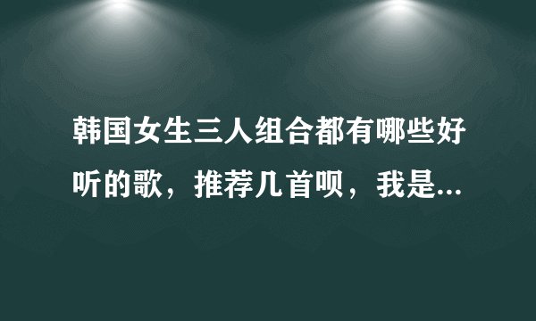 韩国女生三人组合都有哪些好听的歌，推荐几首呗，我是九零后女生～