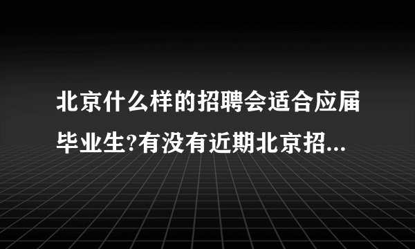 北京什么样的招聘会适合应届毕业生?有没有近期北京招聘会的消息(详细点的)