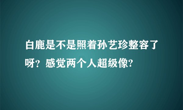 白鹿是不是照着孙艺珍整容了呀？感觉两个人超级像?