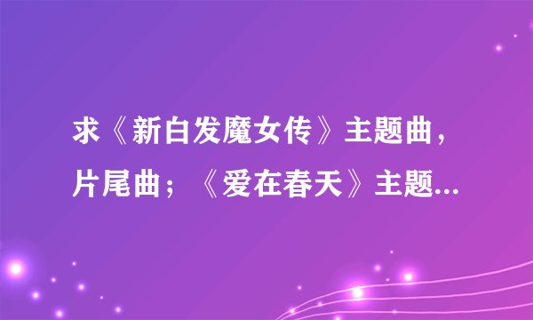 求《新白发魔女传》主题曲，片尾曲；《爱在春天》主题曲歌词！