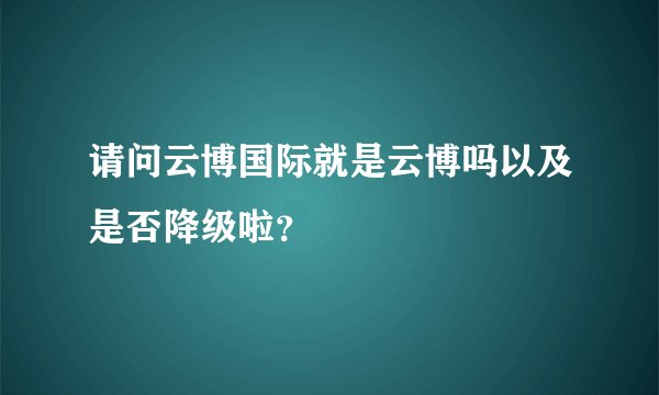 请问云博国际就是云博吗以及是否降级啦？