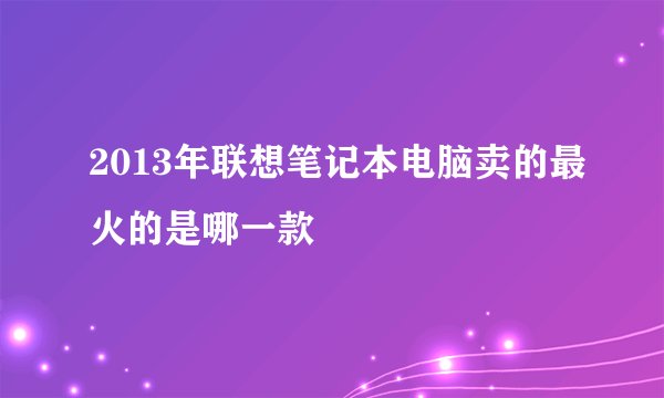 2013年联想笔记本电脑卖的最火的是哪一款