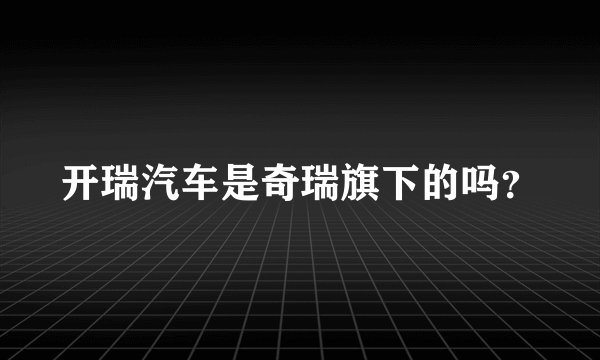 开瑞汽车是奇瑞旗下的吗？