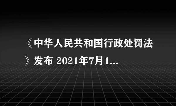 《中华人民共和国行政处罚法》发布 2021年7月15日起施行