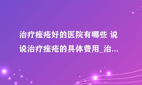 治疗痤疮好的医院有哪些 说说治疗痤疮的具体费用_治疗痤疮大概要花多少钱_治疗痤疮的最好方法