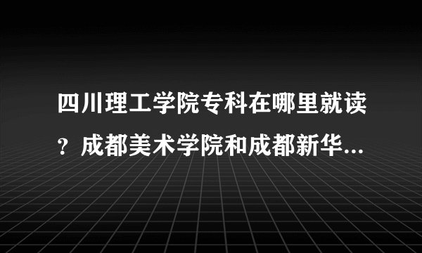 四川理工学院专科在哪里就读？成都美术学院和成都新华学院是不同的两个学院吗？