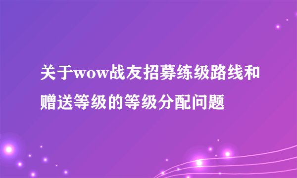 关于wow战友招募练级路线和赠送等级的等级分配问题