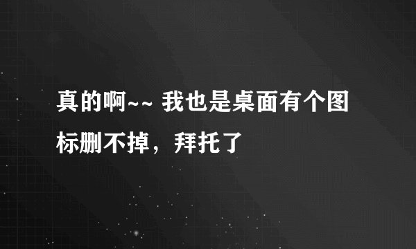 真的啊~~ 我也是桌面有个图标删不掉，拜托了