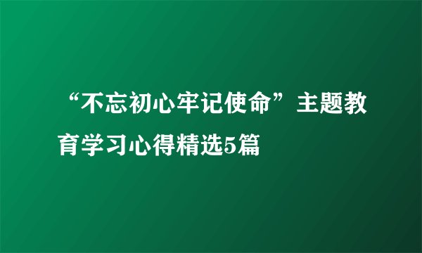 “不忘初心牢记使命”主题教育学习心得精选5篇