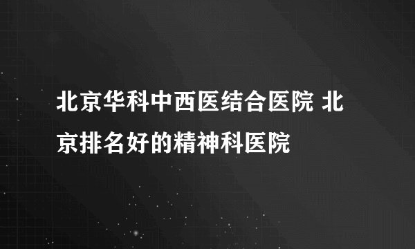 北京华科中西医结合医院 北京排名好的精神科医院