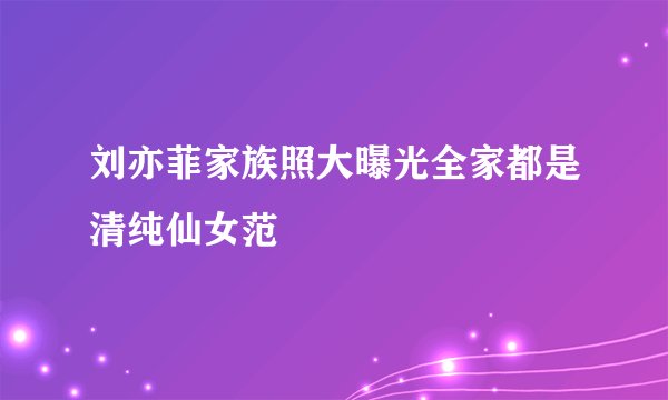 刘亦菲家族照大曝光全家都是清纯仙女范