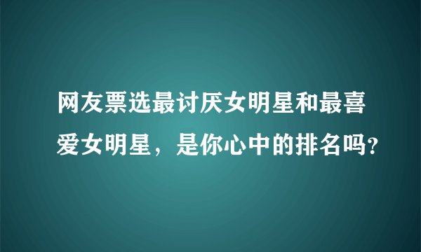 网友票选最讨厌女明星和最喜爱女明星，是你心中的排名吗？
