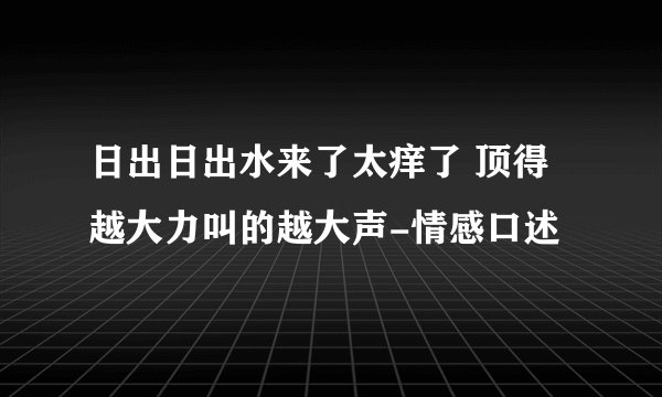 日出日出水来了太痒了 顶得越大力叫的越大声-情感口述