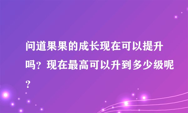 问道果果的成长现在可以提升吗？现在最高可以升到多少级呢？
