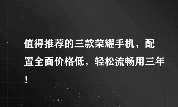 值得推荐的三款荣耀手机，配置全面价格低，轻松流畅用三年！