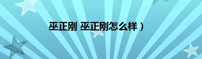 巫正刚 巫正刚怎么样）