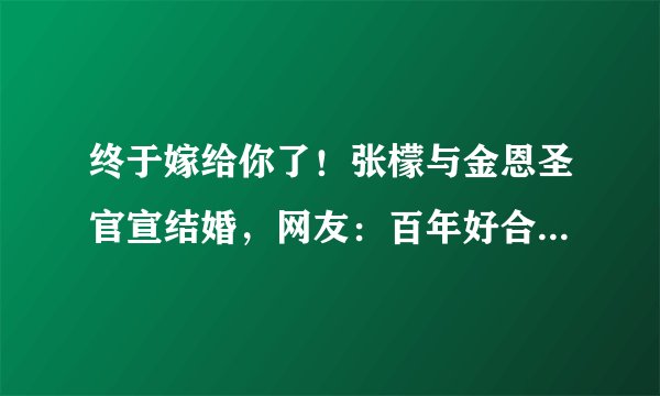 终于嫁给你了！张檬与金恩圣官宣结婚，网友：百年好合，恩爱永久