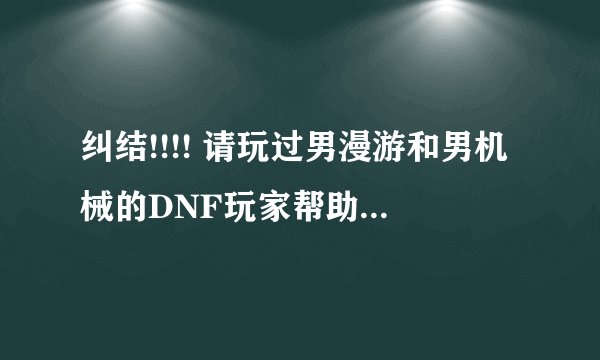 纠结!!!! 请玩过男漫游和男机械的DNF玩家帮助我,我到底是该练漫游还是机械啊,求助啊!!!!