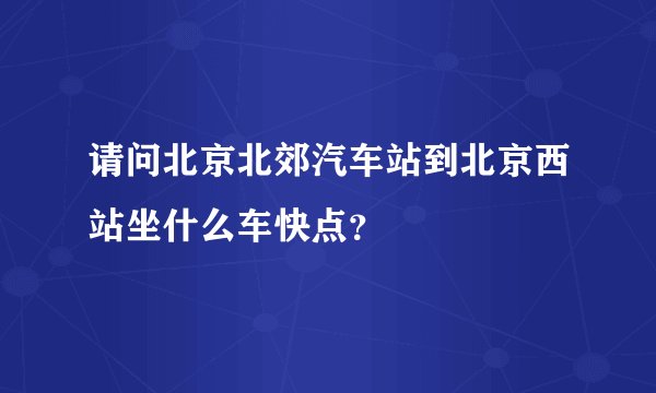 请问北京北郊汽车站到北京西站坐什么车快点？