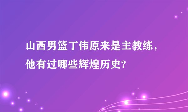 山西男篮丁伟原来是主教练，他有过哪些辉煌历史?