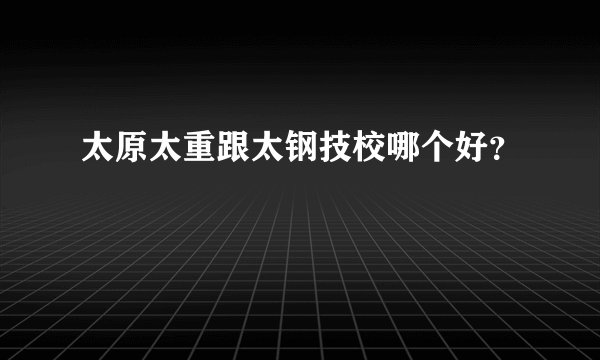 太原太重跟太钢技校哪个好？