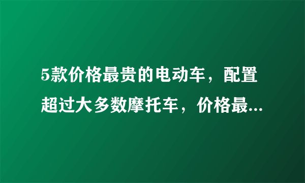 5款价格最贵的电动车，配置超过大多数摩托车，价格最高的近3万