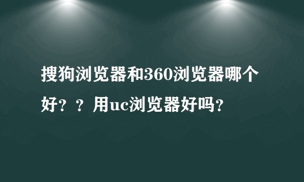 搜狗浏览器和360浏览器哪个好？？用uc浏览器好吗？