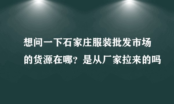 想问一下石家庄服装批发市场的货源在哪？是从厂家拉来的吗