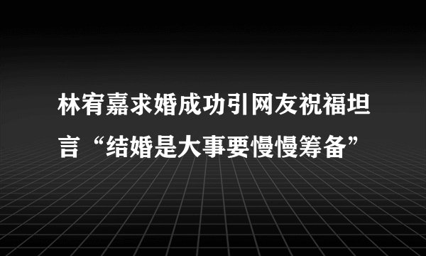 林宥嘉求婚成功引网友祝福坦言“结婚是大事要慢慢筹备”