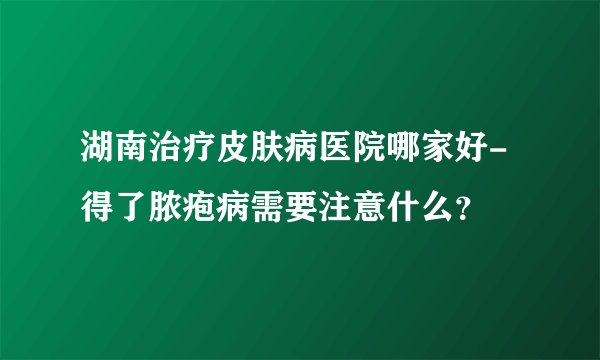 湖南治疗皮肤病医院哪家好-得了脓疱病需要注意什么？