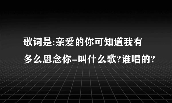 歌词是:亲爱的你可知道我有多么思念你-叫什么歌?谁唱的?