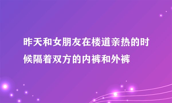 昨天和女朋友在楼道亲热的时候隔着双方的内裤和外裤