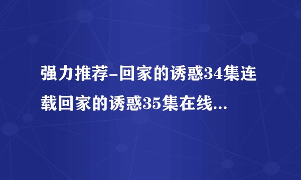强力推荐-回家的诱惑34集连载回家的诱惑35集在线%观看高 清下载观看家的诱