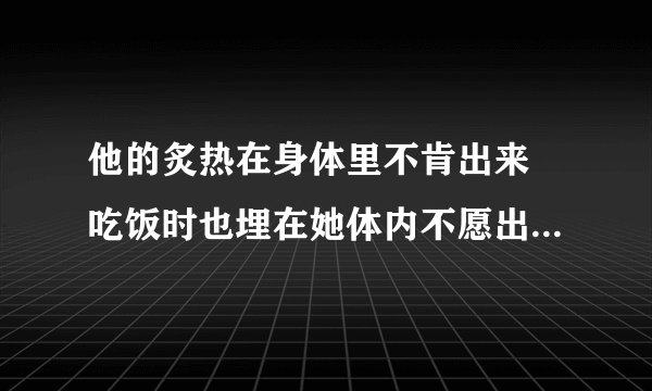 他的炙热在身体里不肯出来 吃饭时也埋在她体内不愿出来-情感口述