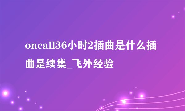 oncall36小时2插曲是什么插曲是续集_飞外经验