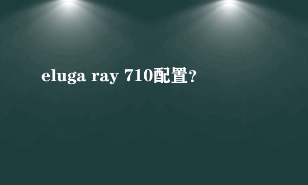eluga ray 710配置？