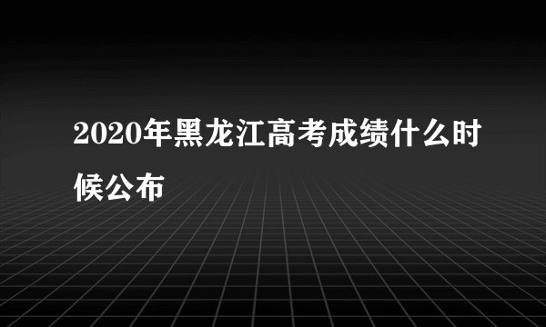 2020年黑龙江高考成绩什么时候公布