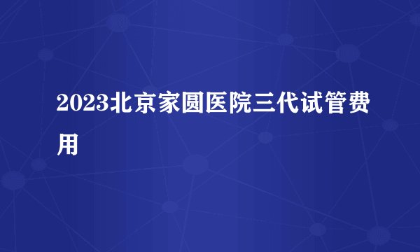 2023北京家圆医院三代试管费用