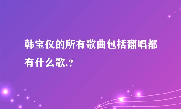 韩宝仪的所有歌曲包括翻唱都有什么歌.？