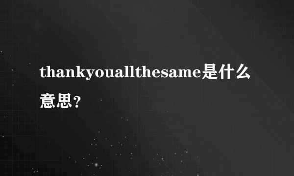 thankyouallthesame是什么意思？