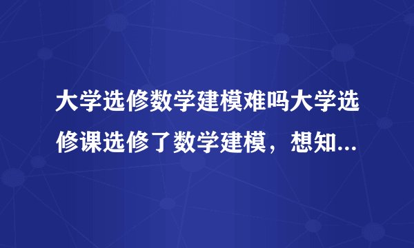 大学选修数学建模难吗大学选修课选修了数学建模，想知道它难不学啊？！？