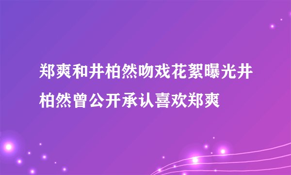 郑爽和井柏然吻戏花絮曝光井柏然曾公开承认喜欢郑爽