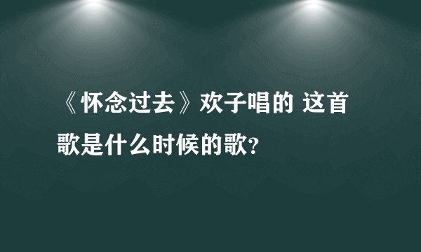 《怀念过去》欢子唱的 这首歌是什么时候的歌？