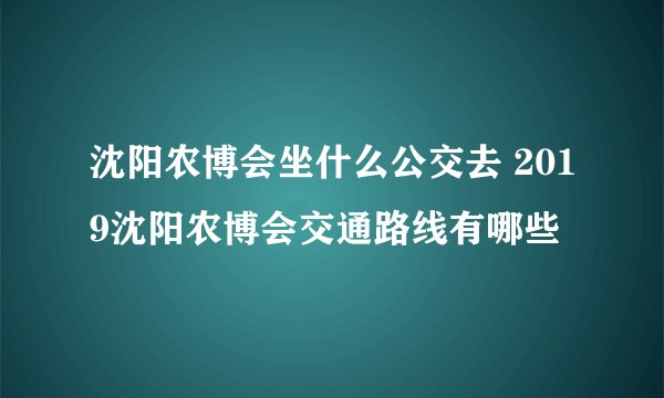 沈阳农博会坐什么公交去 2019沈阳农博会交通路线有哪些
