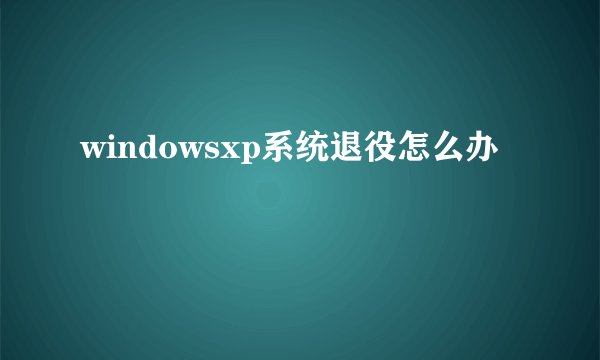 windowsxp系统退役怎么办