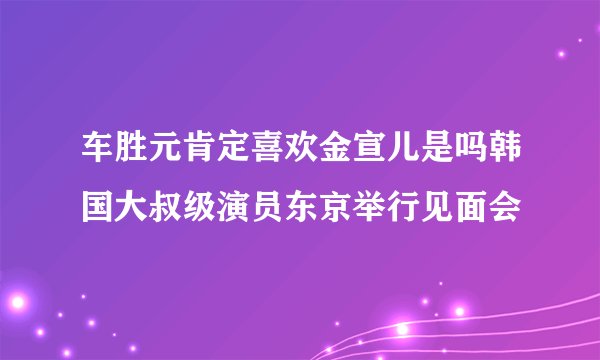 车胜元肯定喜欢金宣儿是吗韩国大叔级演员东京举行见面会