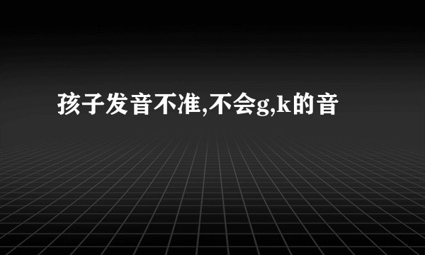 孩子发音不准,不会g,k的音