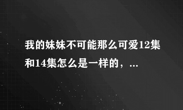 我的妹妹不可能那么可爱12集和14集怎么是一样的，13集是说什么的