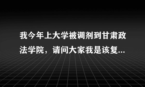 我今年上大学被调剂到甘肃政法学院，请问大家我是该复课还是去上那个学院那！我实在不甘心啊